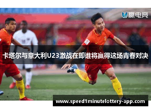卡塔尔与意大利U23激战在即谁将赢得这场青春对决