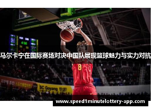 马尔卡宁在国际赛场对决中国队展现篮球魅力与实力对抗
